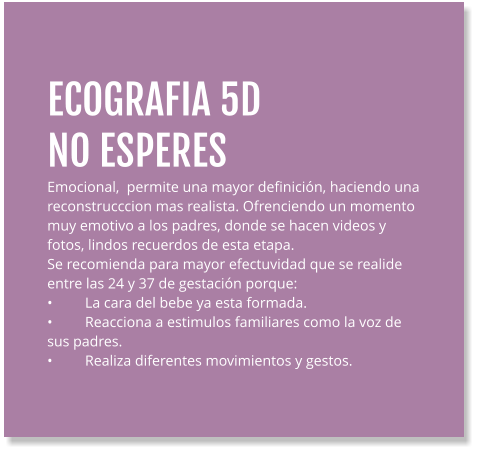 ECOGRAFIA 5D  NO ESPERES Emocional,  permite una mayor definición, haciendo una reconstrucccion mas realista. Ofrenciendo un momento muy emotivo a los padres, donde se hacen videos y fotos, lindos recuerdos de esta etapa. Se recomienda para mayor efectuvidad que se realide entre las 24 y 37 de gestación porque: •	La cara del bebe ya esta formada. •	Reacciona a estimulos familiares como la voz de sus padres. •	Realiza diferentes movimientos y gestos.