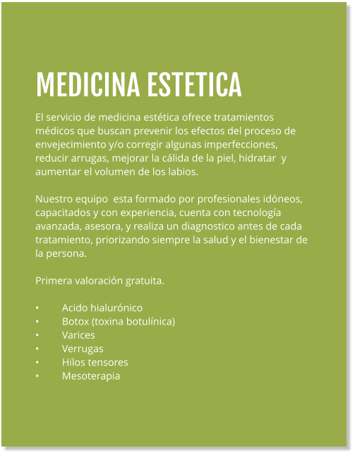 MEDICINA ESTETICA El servicio de medicina estética ofrece tratamientos médicos que buscan prevenir los efectos del proceso de  envejecimiento y/o corregir algunas imperfecciones, reducir arrugas, mejorar la cálida de la piel, hidratar  y aumentar el volumen de los labios.  Nuestro equipo  esta formado por profesionales idóneos, capacitados y con experiencia, cuenta con tecnología avanzada, asesora, y realiza un diagnostico antes de cada tratamiento, priorizando siempre la salud y el bienestar de la persona.  Primera valoración gratuita.  •	Acido hialurónico •	Botox (toxina botulínica) •	Varices •	Verrugas •	Hilos tensores •	Mesoterapia