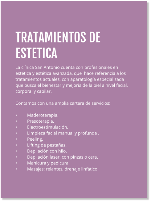 TRATAMIENTOS DE ESTETICA La clínica San Antonio cuenta con profesionales en estética y estética avanzada, que  hace referencia a los tratamientos actuales, con aparatología especializada que busca el bienestar y mejoría de la piel a nivel facial, corporal y capilar.  Contamos con una amplia cartera de servicios:  •	Maderoterapia. •	Presoterapia. •	Electroestimulación. •	Limpieza facial manual y profunda . •	Peeling. •	Lifting de pestañas. •	Depilación con hilo. •	Depilación laser, con pinzas o cera. •	Manicura y pedicura. •	Masajes: relantes, drenaje linfático.