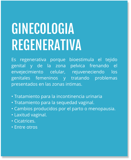 GINECOLOGIA REGENERATIVA Es regenerativa porque bioestimula el tejido genital y de la zona pelvica frenando el envejecimiento celular, rejuveneciendo los genitales femeninos y tratando problemas presentados en las zonas intimas.  • Tratamiento para la incontinencia urinaria • Tratamiento para la sequedad vaginal. • Cambios producidos por el parto o menopausia. • Laxitud vaginal. • Cicatrices. • Entre otros