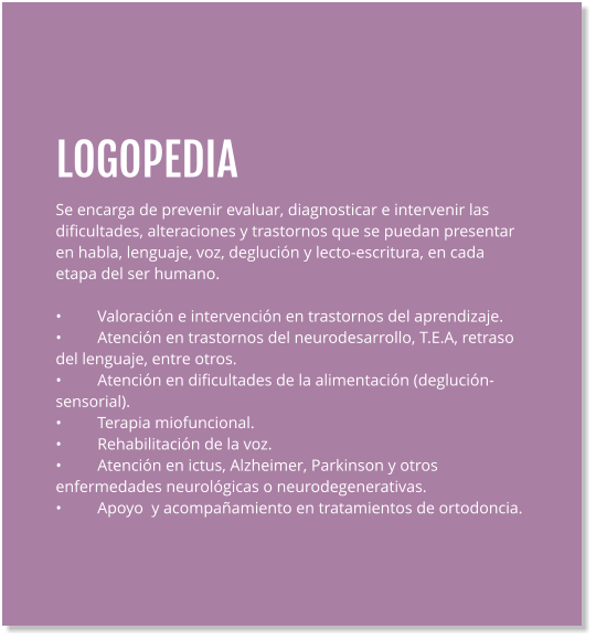 LOGOPEDIA Se encarga de prevenir evaluar, diagnosticar e intervenir las dificultades, alteraciones y trastornos que se puedan presentar en habla, lenguaje, voz, deglución y lecto-escritura, en cada etapa del ser humano.  •	Valoración e intervención en trastornos del aprendizaje. •	Atención en trastornos del neurodesarrollo, T.E.A, retraso del lenguaje, entre otros. •	Atención en dificultades de la alimentación (deglución- sensorial). •	Terapia miofuncional. •	Rehabilitación de la voz. •	Atención en ictus, Alzheimer, Parkinson y otros enfermedades neurológicas o neurodegenerativas. •	Apoyo  y acompañamiento en tratamientos de ortodoncia.