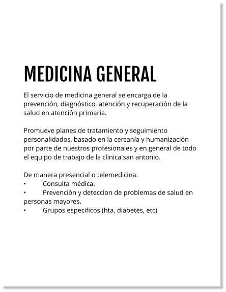 MEDICINA GENERAL El servicio de medicina general se encarga de la prevención, diagnóstico, atención y recuperación de la salud en atención primaria.    Promueve planes de tratamiento y seguimiento personalidados, basado en la cercanía y humanización por parte de nuestros profesionales y en general de todo el equipo de trabajo de la clinica san antonio.  De manera presencial o telemedicina. •	Consulta médica. •	Prevención y deteccion de problemas de salud en personas mayores. •	Grupos especificos (hta, diabetes, etc)