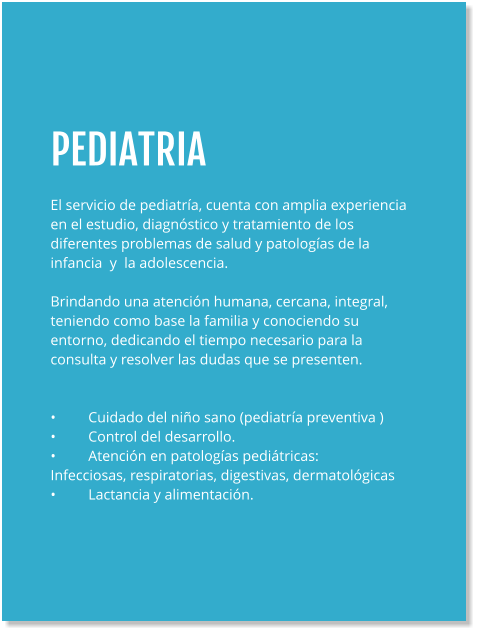 PEDIATRIA  El servicio de pediatría, cuenta con amplia experiencia en el estudio, diagnóstico y tratamiento de los diferentes problemas de salud y patologías de la infancia  y  la adolescencia.  Brindando una atención humana, cercana, integral, teniendo como base la familia y conociendo su entorno, dedicando el tiempo necesario para la consulta y resolver las dudas que se presenten.   •	Cuidado del niño sano (pediatría preventiva ) •	Control del desarrollo. •	Atención en patologías pediátricas: Infecciosas, respiratorias, digestivas, dermatológicas •	Lactancia y alimentación.