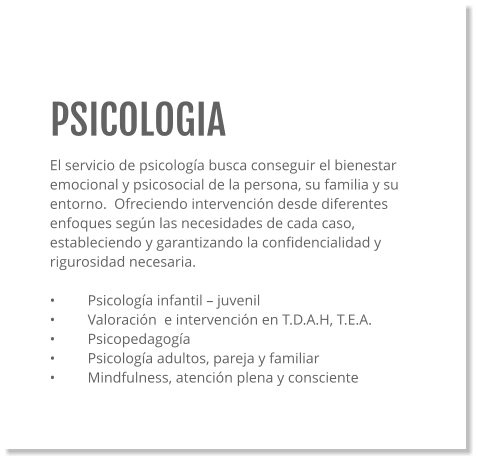 PSICOLOGIA El servicio de psicología busca conseguir el bienestar emocional y psicosocial de la persona, su familia y su entorno.  Ofreciendo intervención desde diferentes enfoques según las necesidades de cada caso, estableciendo y garantizando la confidencialidad y rigurosidad necesaria.   •	Psicología infantil – juvenil •	Valoración  e intervención en T.D.A.H, T.E.A. •	Psicopedagogía •	Psicología adultos, pareja y familiar •	Mindfulness, atención plena y consciente