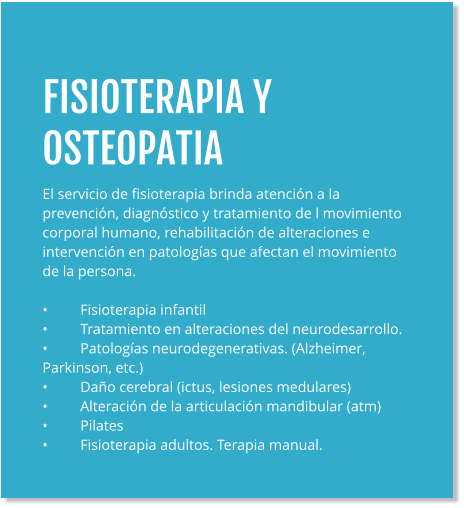 FISIOTERAPIA Y OSTEOPATIA El servicio de fisioterapia brinda atención a la prevención, diagnóstico y tratamiento de l movimiento corporal humano, rehabilitación de alteraciones e intervención en patologías que afectan el movimiento de la persona.  •	Fisioterapia infantil •	Tratamiento en alteraciones del neurodesarrollo. •	Patologías neurodegenerativas. (Alzheimer, Parkinson, etc.) •	Daño cerebral (ictus, lesiones medulares) •	Alteración de la articulación mandibular (atm) •	Pilates •	Fisioterapia adultos. Terapia manual.