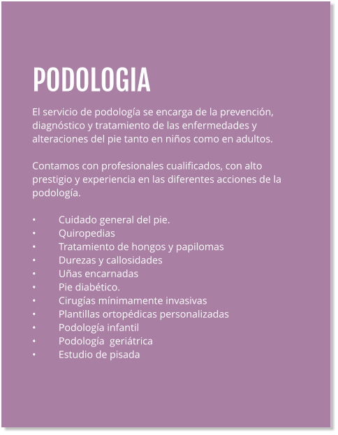 PODOLOGIA El servicio de podología se encarga de la prevención, diagnóstico y tratamiento de las enfermedades y alteraciones del pie tanto en niños como en adultos.  Contamos con profesionales cualificados, con alto prestigio y experiencia en las diferentes acciones de la podología.  •	Cuidado general del pie. •	Quiropedias •	Tratamiento de hongos y papilomas •	Durezas y callosidades •	Uñas encarnadas •	Pie diabético. •	Cirugías mínimamente invasivas •	Plantillas ortopédicas personalizadas •	Podología infantil •	Podología  geriátrica •	Estudio de pisada