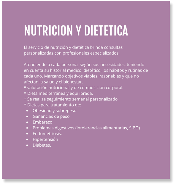 NUTRICION Y DIETETICA  El servicio de nutrición y dietética brinda consultas personalizadas con profesionales especializados.  Atendiendo a cada persona, según sus necesidades, teniendo en cuenta su historial medico, dietético, los hábitos y rutinas de cada uno. Marcando objetivos viables, razonables y que no afectan la salud y el bienestar.   * valoración nutricional y de composición corporal. * Dieta mediterránea y equilibrada. * Se realiza seguimiento semanal personalizado * Dietas para tratamiento de: •	  Obesidad y sobrepeso •	  Ganancias de peso •	  Embarazo •	  Problemas digestivos (intolerancias alimentarias, SIBO) •	  Endometriosis. •	  Hipertensión  •	  Diabetes.