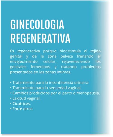 GINECOLOGIA REGENERATIVA Es regenerativa porque bioestimula el tejido genital y de la zona pelvica frenando el envejecimiento celular, rejuveneciendo los genitales femeninos y tratando problemas presentados en las zonas intimas.  • Tratamiento para la incontinencia urinaria • Tratamiento para la sequedad vaginal. • Cambios producidos por el parto o menopausia. • Laxitud vaginal. • Cicatrices. • Entre otros