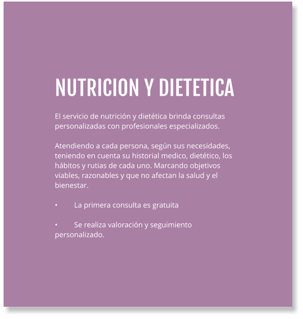 NUTRICION Y DIETETICA  El servicio de nutrición y dietética brinda consultas personalizadas con profesionales especializados.  Atendiendo a cada persona, según sus necesidades, teniendo en cuenta su historial medico, dietético, los hábitos y rutias de cada uno. Marcando objetivos viables, razonables y que no afectan la salud y el bienestar.  •	La primera consulta es gratuita  •	Se realiza valoración y seguimiento personalizado.