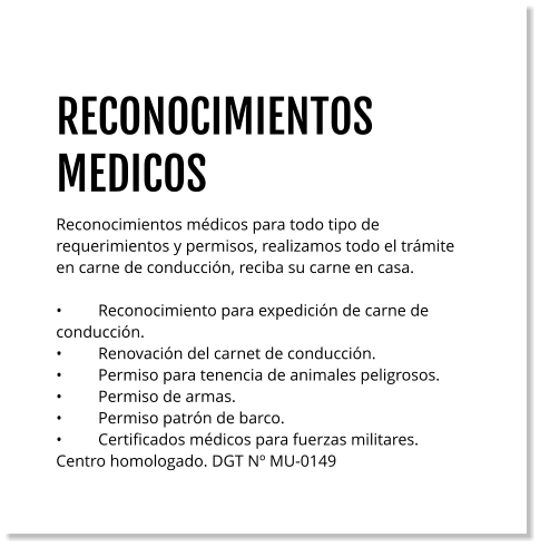 RECONOCIMIENTOS MEDICOS Reconocimientos médicos para todo tipo de requerimientos y permisos, realizamos todo el trámite en carne de conducción, reciba su carne en casa.   •	Reconocimiento para expedición de carne de conducción. •	Renovación del carnet de conducción. •	Permiso para tenencia de animales peligrosos. •	Permiso de armas. •	Permiso patrón de barco. •	Certificados médicos para fuerzas militares. Centro homologado. DGT Nº MU-0149
