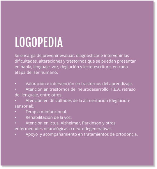 LOGOPEDIA Se encarga de prevenir evaluar, diagnosticar e intervenir las dificultades, alteraciones y trastornos que se puedan presentar en habla, lenguaje, voz, deglución y lecto-escritura, en cada etapa del ser humano.  •	Valoración e intervención en trastornos del aprendizaje. •	Atención en trastornos del neurodesarrollo, T.E.A, retraso del lenguaje, entre otros. •	Atención en dificultades de la alimentación (deglución- sensorial). •	Terapia miofuncional. •	Rehabilitación de la voz. •	Atención en ictus, Alzheimer, Parkinson y otros enfermedades neurológicas o neurodegenerativas. •	Apoyo  y acompañamiento en tratamientos de ortodoncia.